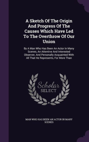 A Sketch Of The Origin And Progress Of The Causes Which Have Led To The Overthrow Of Our Union: By A Man Who Has Been An Actor In Many Scenes, An ... With All That He Represents, For More Than
