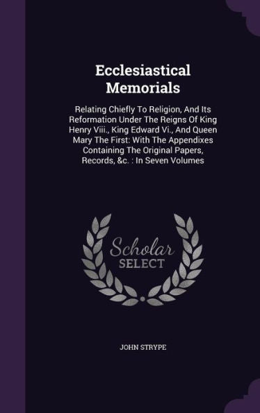 Ecclesiastical Memorials: Relating Chiefly To Religion, And Its Reformation Under The Reigns Of King Henry Viii., King Edward Vi., And Queen Mary The ... Papers, Records, &C.: In Seven Volumes