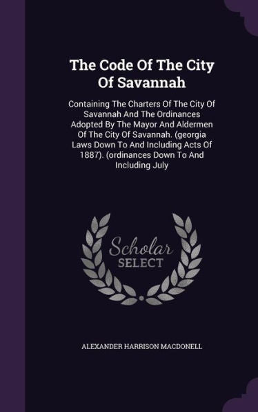 The Code Of The City Of Savannah: Containing The Charters Of The City Of Savannah And The Ordinances Adopted By The Mayor And Aldermen Of The City Of ... 1887). (Ordinances Down To And Including July
