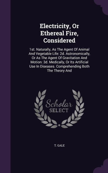 Electricity, Or Ethereal Fire, Considered: 1St. Naturally, As The Agent Of Animal And Vegetable Life: 2D. Astronomically, Or As The Agent Of ... Diseases. Comprehending Both The Theory And