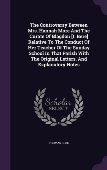 The Controversy Between Mrs. Hannah More And The Curate Of Blagdon [T. Bere] Relative To The Conduct Of Her Teacher Of The Sunday School In That Parish With The Original Letters, And Explanatory Notes