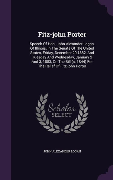 Fitz-John Porter: Speech Of Hon. John Alexander Logan, Of Illinois, In The Senate Of The United States, Friday, December 29,1882, And Tuesday And ... (S. 1844) For The Relief Of Fitz-John Porter
