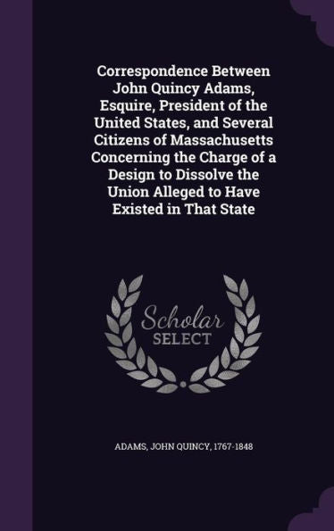 Correspondence Between John Quincy Adams, Esquire, President Of The United States, And Several Citizens Of Massachusetts Concerning The Charge Of A ... Union Alleged To Have Existed In That State