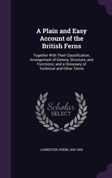 A Plain And Easy Account Of The British Ferns: Together With Their Classification, Arrangement Of Genera, Structure, And Functions; And A Glosssary Of Technical And Other Terms