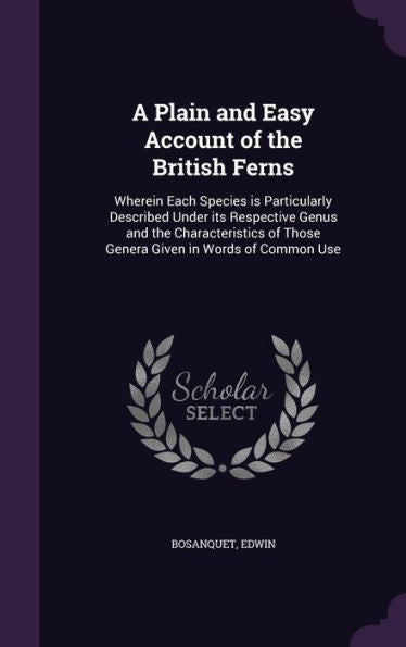 A Plain And Easy Account Of The British Ferns: Wherein Each Species Is Particularly Described Under Its Respective Genus And The Characteristics Of Those Genera Given In Words Of Common Use