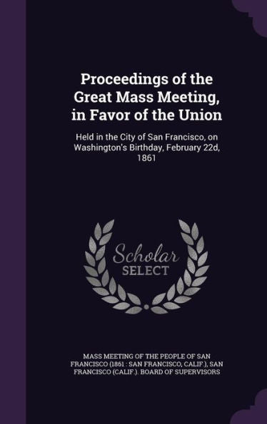 Proceedings Of The Great Mass Meeting, In Favor Of The Union: Held In The City Of San Francisco, On Washington's Birthday, February 22D, 1861