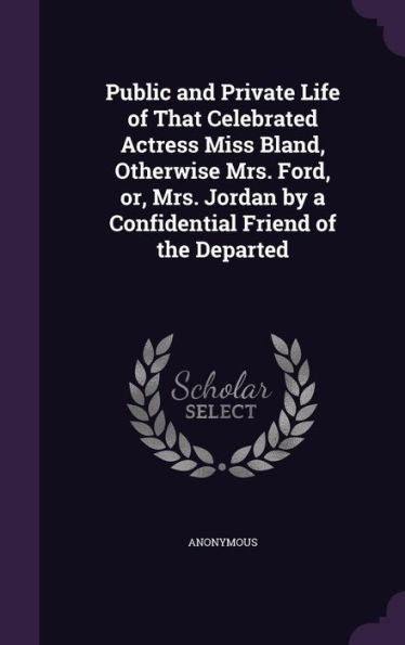 Public And Private Life Of That Celebrated Actress Miss Bland, Otherwise Mrs. Ford, Or, Mrs. Jordan By A Confidential Friend Of The Departed
