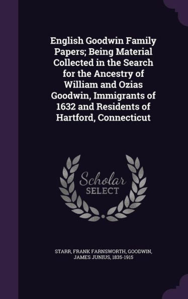 English Goodwin Family Papers; Being Material Collected In The Search For The Ancestry Of William And Ozias Goodwin, Immigrants Of 1632 And Residents Of Hartford, Connecticut
