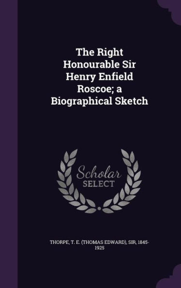 The Right Honourable Sir Henry Enfield Roscoe; A Biographical Sketch