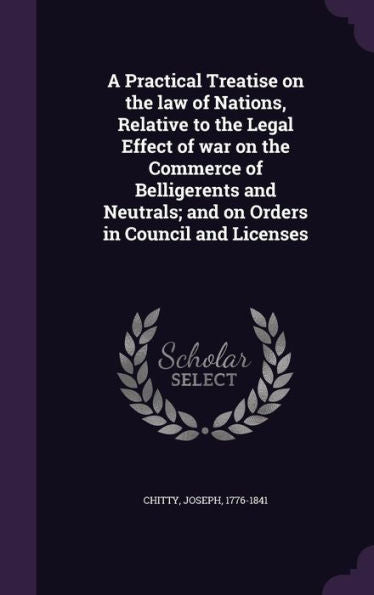 A Practical Treatise On The Law Of Nations, Relative To The Legal Effect Of War On The Commerce Of Belligerents And Neutrals; And On Orders In Council And Licenses