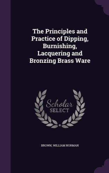 The Principles And Practice Of Dipping, Burnishing, Lacquering And Bronzing Brass Ware