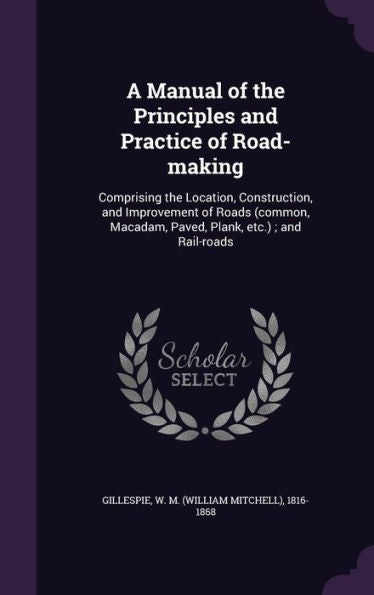A Manual Of The Principles And Practice Of Road-Making: Comprising The Location, Construction, And Improvement Of Roads (Common, Macadam, Paved, Plank, Etc.); And Rail-Roads