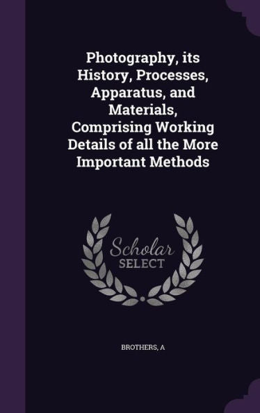 Photography, Its History, Processes, Apparatus, And Materials, Comprising Working Details Of All The More Important Methods