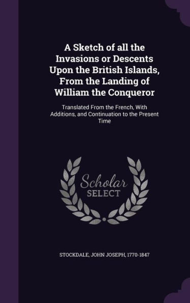 A Sketch Of All The Invasions Or Descents Upon The British Islands, From The Landing Of William The Conqueror: Translated From The French, With Additions, And Continuation To The Present Time