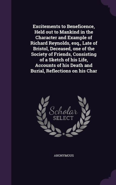 Excitements To Beneficence, Held Out To Mankind In The Character And Example Of Richard Reynolds, Esq., Late Of Bristol, Deceased, One Of The Society ... His Death And Burial, Reflections On His Char
