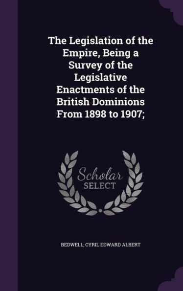 The Legislation Of The Empire, Being A Survey Of The Legislative Enactments Of The British Dominions From 1898 To 1907;