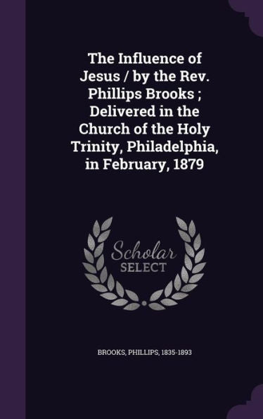 The Influence Of Jesus / By The Rev. Phillips Brooks; Delivered In The Church Of The Holy Trinity, Philadelphia, In February, 1879