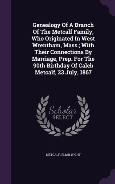 Genealogy Of A Branch Of The Metcalf Family, Who Originated In West Wrentham, Mass.; With Their Connections By Marriage, Prep. For The 90Th Birthday Of Caleb Metcalf, 23 July, 1867