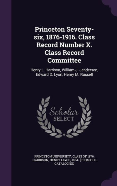 Princeton Seventy-Six, 1876-1916. Class Record Number X. Class Record Committee: Henry L. Harrison, William J. Jenderson, Edward D. Lyon, Henry M. Russell