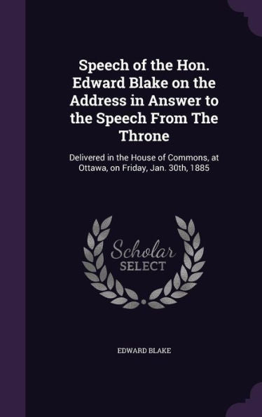 Speech Of The Hon. Edward Blake On The Address In Answer To The Speech From The Throne: Delivered In The House Of Commons, At Ottawa, On Friday, Jan. 30Th, 1885