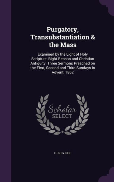 Purgatory, Transubstantiation & The Mass: Examined By The Light Of Holy Scripture, Right Reason And Christian Antiquity: Three Sermons Preached On The First, Second And Third Sundays In Advent, 1862