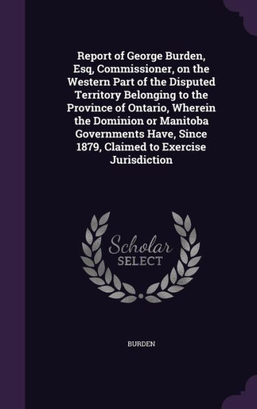 Report Of George Burden, Esq, Commissioner, On The Western Part Of The Disputed Territory Belonging To The Province Of Ontario, Wherein The Dominion ... Since 1879, Claimed To Exercise Jurisdiction
