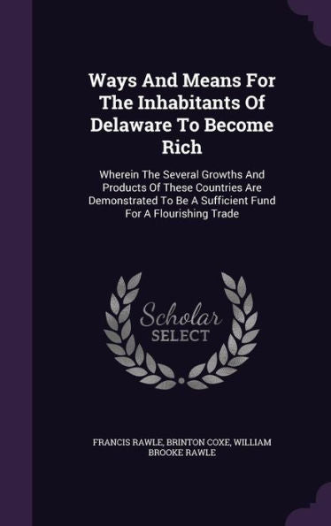 Ways And Means For The Inhabitants Of Delaware To Become Rich: Wherein The Several Growths And Products Of These Countries Are Demonstrated To Be A Sufficient Fund For A Flourishing Trade
