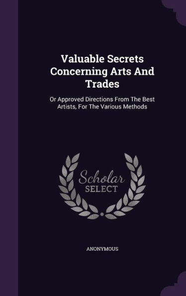Valuable Secrets Concerning Arts And Trades: Or Approved Directions From The Best Artists, For The Various Methods