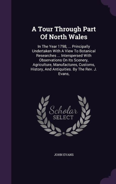 A Tour Through Part Of North Wales: In The Year 1798, ... Principally Undertaken With A View To Botanical Researches ... Interspersed With ... And Antiquities. By The Rev. J. Evans,