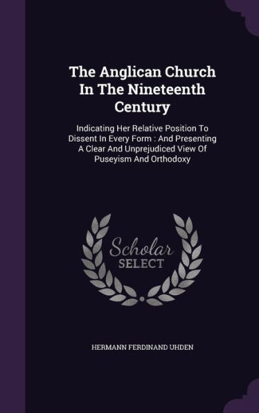 The Anglican Church In The Nineteenth Century: Indicating Her Relative Position To Dissent In Every Form: And Presenting A Clear And Unprejudiced View Of Puseyism And Orthodoxy
