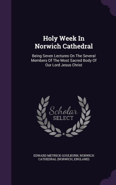 Holy Week In Norwich Cathedral: Being Seven Lectures On The Several Members Of The Most Sacred Body Of Our Lord Jesus Christ