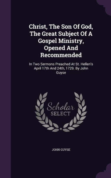 Christ, The Son Of God, The Great Subject Of A Gospel Ministry, Opened And Recommended: In Two Sermons Preached At St. Hellen's April 17Th And 24Th, 1729. By John Guyse