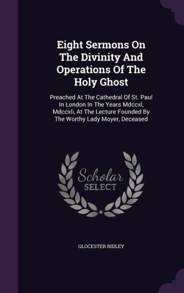 Eight Sermons On The Divinity And Operations Of The Holy Ghost: Preached At The Cathedral Of St. Paul In London In The Years Mdccxl, Mdccxli, At The Lecture Founded By The Worthy Lady Moyer, Deceased