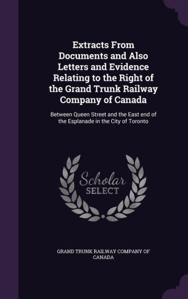 Extracts From Documents And Also Letters And Evidence Relating To The Right Of The Grand Trunk Railway Company Of Canada: Between Queen Street And The East End Of The Esplanade In The City Of Toronto