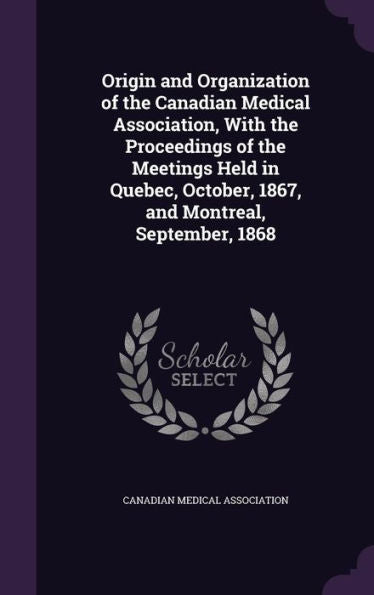 Origin And Organization Of The Canadian Medical Association, With The Proceedings Of The Meetings Held In Quebec, October, 1867, And Montreal, September, 1868