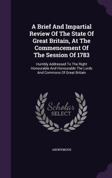 A Brief And Impartial Review Of The State Of Great Britain, At The Commencement Of The Session Of 1783: Humbly Addressed To The Right Honourable And Honourable The Lords And Commons Of Great Britain