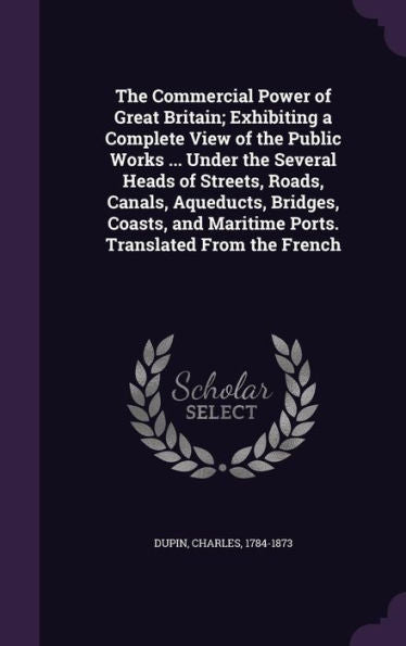 The Commercial Power Of Great Britain; Exhibiting A Complete View Of The Public Works ... Under The Several Heads Of Streets, Roads, Canals, ... Maritime Ports. Translated From The French