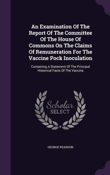An Examination Of The Report Of The Committee Of The House Of Commons On The Claims Of Remuneration For The Vaccine Pock Inoculation: Containing A ... The Principal Historical Facts Of The Vaccina