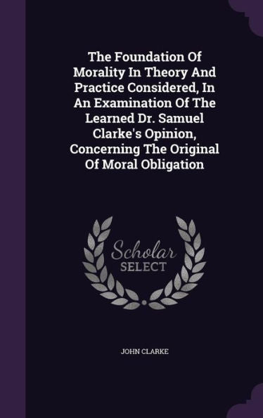 The Foundation Of Morality In Theory And Practice Considered, In An Examination Of The Learned Dr. Samuel Clarke's Opinion, Concerning The Original Of Moral Obligation