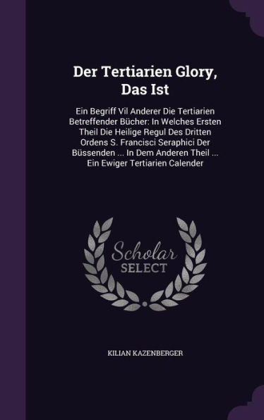 Der Tertiarien Glory, Das Ist: Ein Begriff Vil Anderer Die Tertiarien Betreffender B?her: In Welches Ersten Theil Die Heilige Regul Des Dritten ... Theil ... Ein Ewiger Tertiarien Calender