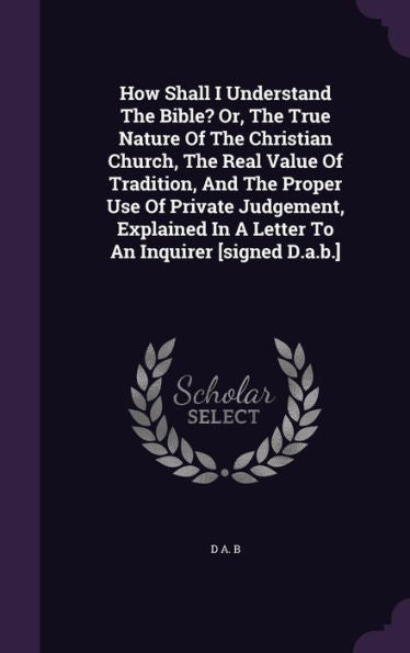 How Shall I Understand The Bible? Or, The True Nature Of The Christian Church, The Real Value Of Tradition, And The Proper Use Of Private Judgement, ... In A Letter To An Inquirer [Signed D.A.B.]