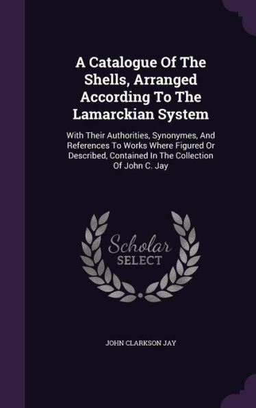 A Catalogue Of The Shells, Arranged According To The Lamarckian System: With Their Authorities, Synonymes, And References To Works Where Figured Or ... Contained In The Collection Of John C. Jay