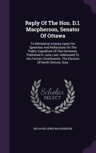 Reply Of The Hon. D.L. Macpherson, Senator Of Ottawa: To Ministerial Attacks Upon His Speeches And Reflections On The Public Expediture Of The ... The Electors Of North Simcoe, Grey