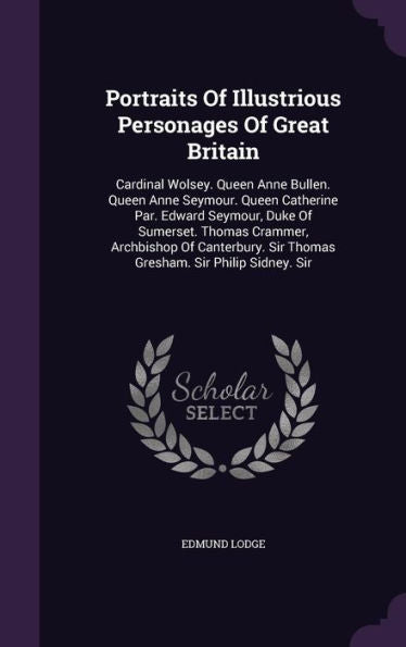 Portraits Of Illustrious Personages Of Great Britain: Cardinal Wolsey. Queen Anne Bullen. Queen Anne Seymour. Queen Catherine Par. Edward Seymour, ... Sir Thomas Gresham. Sir Philip Sidney. Sir