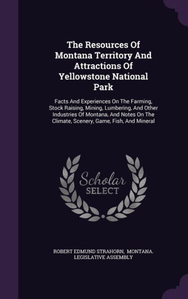 The Resources Of Montana Territory And Attractions Of Yellowstone National Park: Facts And Experiences On The Farming, Stock Raising, Mining, ... The Climate, Scenery, Game, Fish, And Mineral