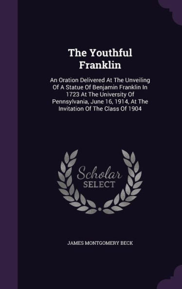 The Youthful Franklin: An Oration Delivered At The Unveiling Of A Statue Of Benjamin Franklin In 1723 At The University Of Pennsylvania, June 16, 1914, At The Invitation Of The Class Of 1904