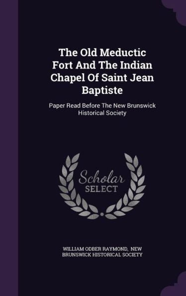The Old Meductic Fort And The Indian Chapel Of Saint Jean Baptiste: Paper Read Before The New Brunswick Historical Society