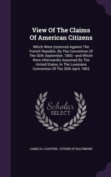 View Of The Claims Of American Citizens: Which Were (Reserved Against The French Republic, By The Convention Of The 30Th September, 1800: --And Which ... Louisiana Convention Of The 30Th April, 1803