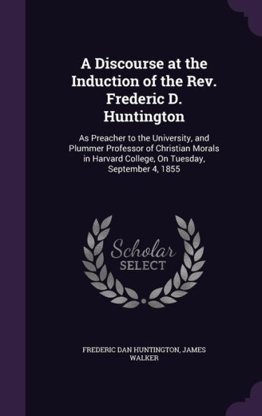 A Discourse At The Induction Of The Rev. Frederic D. Huntington: As Preacher To The University, And Plummer Professor Of Christian Morals In Harvard College, On Tuesday, September 4, 1855