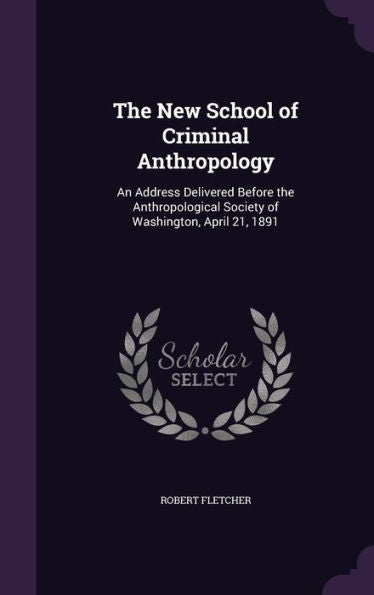 The New School Of Criminal Anthropology: An Address Delivered Before The Anthropological Society Of Washington, April 21, 1891